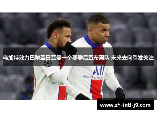 乌加特效力巴黎圣日耳曼一个赛季后宣布离队 未来去向引发关注