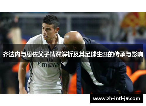 齐达内与恩佐父子情深解析及其足球生涯的传承与影响